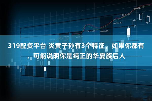 319配资平台 炎黄子孙有3个特征，如果你都有，可能说明你是纯正的华夏族后人