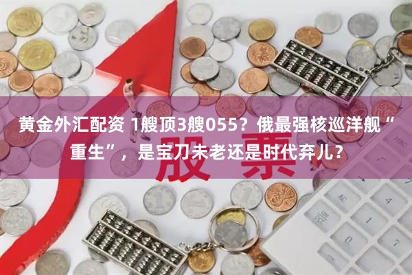 黄金外汇配资 1艘顶3艘055？俄最强核巡洋舰“重生”，是宝刀未老还是时代弃儿？