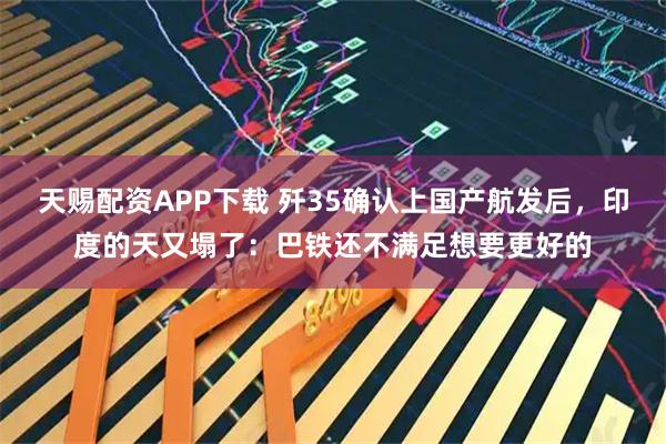 天赐配资APP下载 歼35确认上国产航发后，印度的天又塌了：巴铁还不满足想要更好的