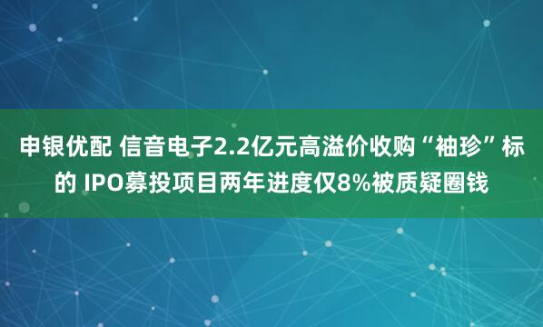 申银优配 信音电子2.2亿元高溢价收购“袖珍”标的 IPO募投项目两年进度仅8%被质疑圈钱