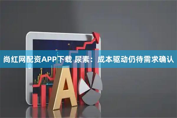 尚红网配资APP下载 尿素:成本驱动仍待需求确认