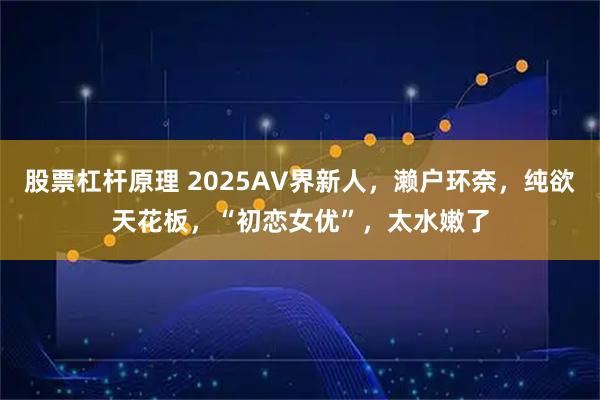 股票杠杆原理 2025AV界新人，濑户环奈，纯欲天花板，“初恋女优”，太水嫩了