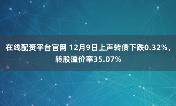 在线配资平台官网 12月9日上声转债下跌0.32%，转股溢价率35.07%