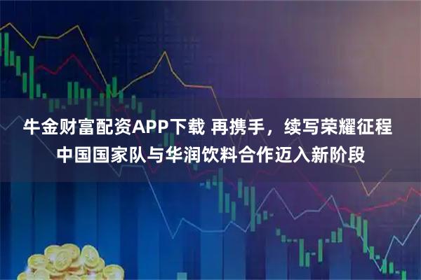 牛金财富配资APP下载 再携手，续写荣耀征程 中国国家队与华润饮料合作迈入新阶段