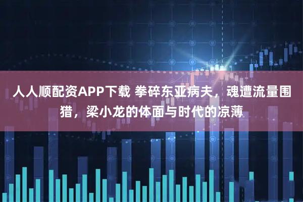 人人顺配资APP下载 拳碎东亚病夫，魂遭流量围猎，梁小龙的体面与时代的凉薄