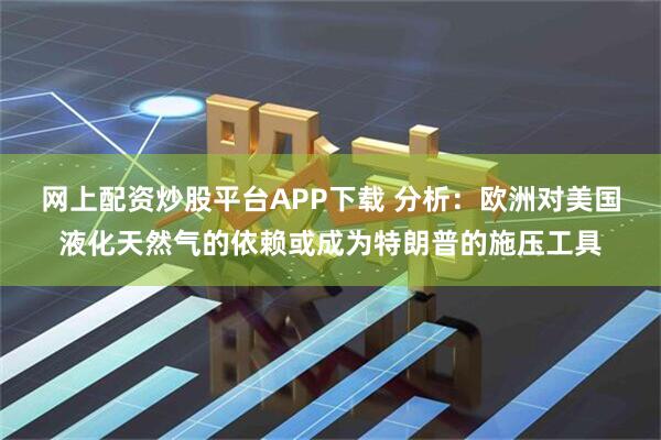 网上配资炒股平台APP下载 分析：欧洲对美国液化天然气的依赖或成为特朗普的施压工具