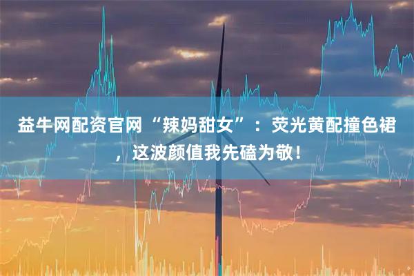 益牛网配资官网 “辣妈甜女” ：荧光黄配撞色裙，这波颜值我先磕为敬！