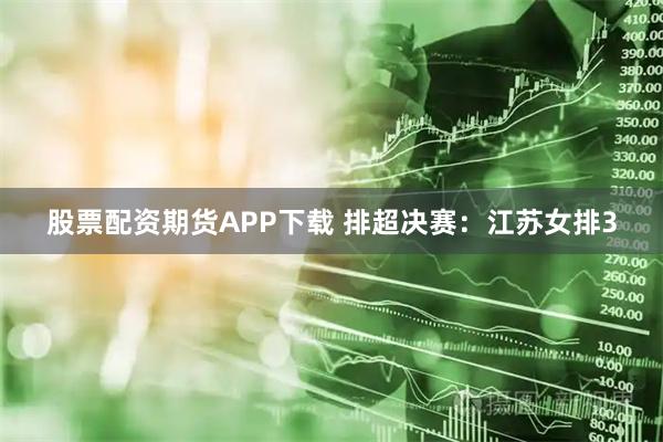 股票配资期货APP下载 排超决赛:江苏女排3
