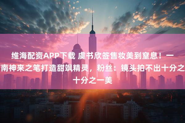 维海配资APP下载 虞书欣签售妆美到窒息！一枝南南神来之笔打造甜飒精灵，粉丝：镜头拍不出十分之一美