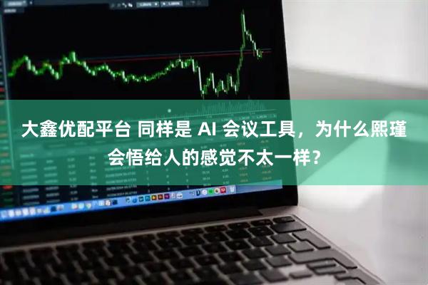 大鑫优配平台 同样是 AI 会议工具,为什么熙瑾会悟给人的感觉不太一样?