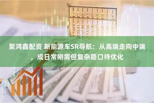 聚鸿鑫配资 新能源车SR导航：从高端走向中端，成日常刚需但复杂路口待优化