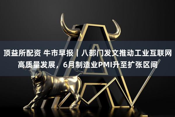 顶益所配资 牛市早报｜八部门发文推动工业互联网高质量发展，6月制造业PMI升至扩张区间